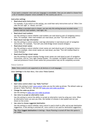 Page 103103 
 
 
 
If you need a computer voice and your language is unavailable, then you are asked to choose from 
a list of installed computer voices available for the country you are in. 
Instruction settings 
 Read aloud early instructions 
For example, if you switch on this setting, you could hear early instructions such as After 2 km 
take the exit right or Ahead, turn left. 
Note: When a recorded voice is chosen, you see only this setting because recorded voices 
cannot read out road numbers, road...