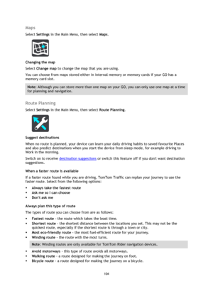Page 104104 
 
 
 
Maps 
Select Settings in the Main Menu, then select Maps.  
 
Changing the map 
Select Change map to change the map that you are using. 
You can choose from maps stored either in internal memory or memory cards if your GO has a 
memory card slot. 
Note: Although you can store more than one map on your GO, you can only use one map at a time 
for planning and navigation.  
 
Route Planning 
Select Settings in the Main Menu, then select Route Planning.  
 
Suggest destinations 
When no route is...