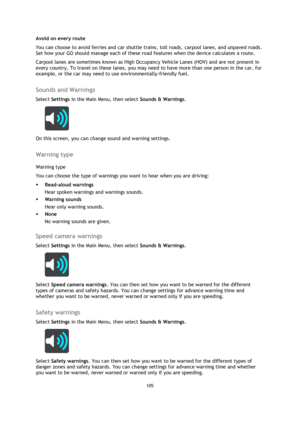 Page 105105 
 
 
 
Avoid on every route 
You can choose to avoid ferries and car shuttle trains, toll roads, carpool lanes, and unpaved roads. 
Set how your GO should manage each of these road features when the device calculates a route.  
Carpool lanes are sometimes known as High Occupancy Vehicle Lanes (HOV) and are not present in 
every country. To travel on these lanes, you may need to have more than one person in the car, for 
example, or the car may need to use environmentally-friendly fuel.   
Sounds and...