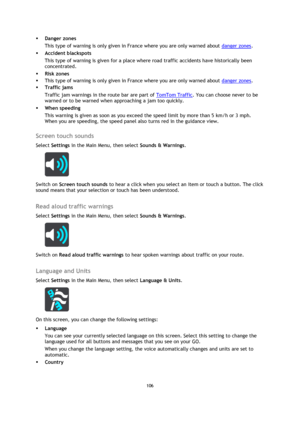 Page 106106 
 
 
 
 Danger zones 
This type of warning is only given in France where you are only warned about danger zones.  
 Accident blackspots 
This type of warning is given for a place where road traffic accidents have historically been 
concentrated.  
 Risk zones 
 This type of warning is only given in France where you are only warned about danger zones. 
 Traffic jams 
Traffic jam warnings in the route bar are part of TomTom Traffic. You can choose never to be 
warned or to be warned when...