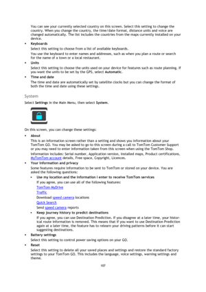 Page 107107 
 
 
 
You can see your currently selected country on this screen. Select this setting to change the 
country. When you change the country, the time/date format, distance units and voice are 
changed automatically. The list includes the countries from the maps currently installed on your 
device. 
 Keyboards 
Select this setting to choose from a list of available keyboards. 
You use the keyboard to enter names and addresses, such as when you plan a route or search 
for the name of a town or a local...