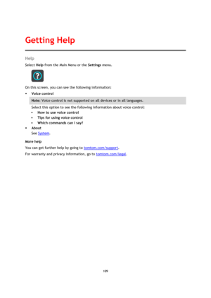 Page 109109 
 
 
 
Help 
Select Help from the Main Menu or the Settings menu. 
 
On this screen, you can see the following information: 
 Voice control 
Note: Voice control is not supported on all devices or in all languages. 
Select this option to see the following information about voice control: 
 How to use voice control 
 Tips for using voice control 
 Which commands can I say? 
 About 
See System. 
More help 
You can get further help by going to tomtom.com/support.  
For warranty and privacy...