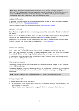 Page 1212 
 
 
 
Note: If you choose not to send location information to us, you will no longer receive our 
services. This is because services need to send the location of your device to TomTom in order to 
receive the traffic information related to where you are. The end date of your subscription 
remains the same, even if you do not send this information to us. 
Additional information 
If you think that your information is not being used for the purpose for which you have provided it 
to TomTom, contact us...