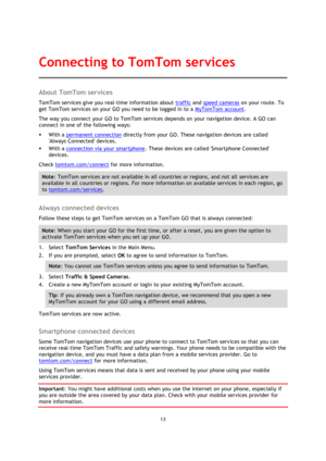 Page 1313 
 
 
 
About TomTom services 
TomTom services give you real-time information about traffic and speed cameras on your route. To 
get TomTom services on your GO you need to be logged in to a MyTomTom account. 
The way you connect your GO to TomTom services depends on your navigation device. A GO can 
connect in one of the following ways: 
 With a permanent connection directly from your GO. These navigation devices are called 
Always Connected devices. 
 With a connection via your smartphone. These...