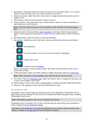 Page 1818 
 
 
 
1. Back button. This button returns the map to an overview of your whole route or, if no route is 
planned, moves the map to put your current location at the centre. 
2. Switch view button. Select the switch view button to change between the map view and the 
guidance view.  
3. Zoom buttons. Select the zoom buttons to zoom in and out. 
4. Current location. This symbol shows your current location. Select it to add it to My Places or 
search near your current location. 
Note: If your GO cannot...