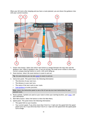 Page 1919 
 
 
 
When your GO starts after sleeping and you have a route planned, you are shown the guidance view 
with your current location. 
 
1. Switch view button. Select the switch view button to change between the map view and the 
guidance view. When in guidance view, if you are driving, the small arrow rotates to show your 
current compass bearing relative to north, with north being up. 
2. Zoom buttons. Select the zoom buttons to zoom in and out. 
Tip: On some devices you can also pinch to zoom in and...