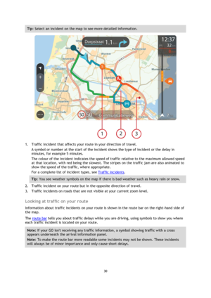 Page 3030 
 
 
 
Tip: Select an incident on the map to see more detailed information. 
 
1. Traffic incident that affects your route in your direction of travel. 
A symbol or number at the start of the incident shows the type of incident or the delay in 
minutes, for example 5 minutes.  
The colour of the incident indicates the speed of traffic relative to the maximum allowed speed 
at that location, with red being the slowest. The stripes on the traffic jam are also animated to 
show the speed of the traffic,...