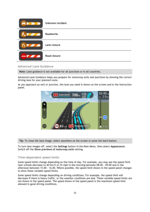 Page 3232 
 
 
 
 
Unknown incident 
 
Roadworks 
 
Lane closure 
 
Road closure 
 
Advanced Lane Guidance 
Note: Lane guidance is not available for all junctions or in all countries. 
Advanced Lane Guidance helps you prepare for motorway exits and junctions by showing the correct 
driving lane for your planned route. 
As you approach an exit or junction, the lane you need is shown on the screen and in the instruction 
panel. 
 
 
Tip: To close the lane image, select anywhere on the screen or press the back...