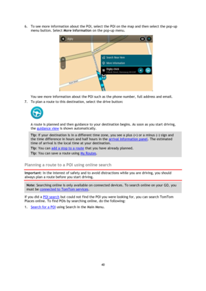 Page 4040 
 
 
 
6. To see more information about the POI, select the POI on the map and then select the pop-up 
menu button. Select More Information on the pop-up menu.  
 
You see more information about the POI such as the phone number, full address and email.  
7. To plan a route to this destination, select the drive button: 
 
A route is planned and then guidance to your destination begins. As soon as you start driving, 
the guidance view is shown automatically. 
Tip: If your destination is in a different...