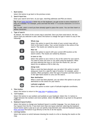 Page 4343 
 
 
 
1. Back button. 
Select this button to go back to the previous screen. 
2. Search input box. 
Enter your search term here. As you type, matching addresses and POIs are shown. 
Tip: If you press and hold a letter key on the keyboard, you get access to extra characters if 
they are available. For example, press and hold the letter e to access characters 3 e è é ê ë 
and more. 
Tip: To edit, select a word you have already typed to place the cursor. You can then insert or 
delete characters. 
3....