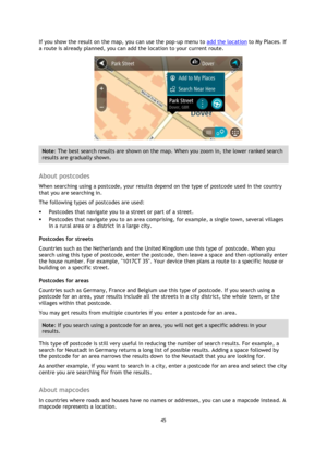 Page 4545 
 
 
 
If you show the result on the map, you can use the pop-up menu to add the location to My Places. If 
a route is already planned, you can add the location to your current route. 
 
Note: The best search results are shown on the map. When you zoom in, the lower ranked search 
results are gradually shown. 
 
About postcodes 
When searching using a postcode, your results depend on the type of postcode used in the country 
that you are searching in. 
The following types of postcodes are used: 
...