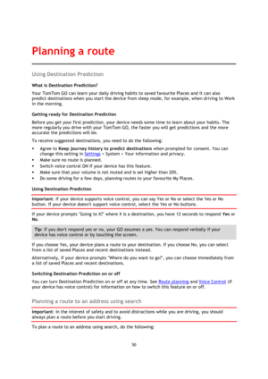 Page 5050 
 
 
 
Using Destination Prediction 
What is Destination Prediction? 
Your TomTom GO can learn your daily driving habits to saved favourite Places and it can also 
predict destinations when you start the device from sleep mode, for example, when driving to Work 
in the morning. 
Getting ready for Destination Prediction 
Before you get your first prediction, your device needs some time to learn about your habits. The 
more regularly you drive with your TomTom GO, the faster you will get predictions and...