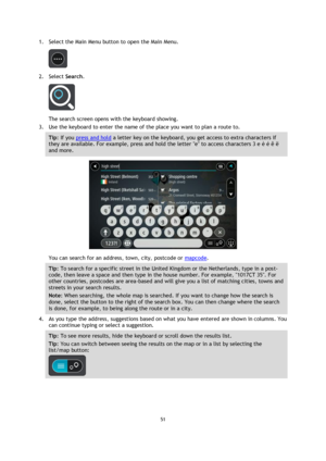 Page 5151 
 
 
 
1. Select the Main Menu button to open the Main Menu.  
 
2. Select Search. 
 
The search screen opens with the keyboard showing. 
3. Use the keyboard to enter the name of the place you want to plan a route to. 
Tip: If you press and hold a letter key on the keyboard, you get access to extra characters if 
they are available. For example, press and hold the letter e to access characters 3 e è é ê ë 
and more. 
 
You can search for an address, town, city, postcode or mapcode. 
Tip: To search for...