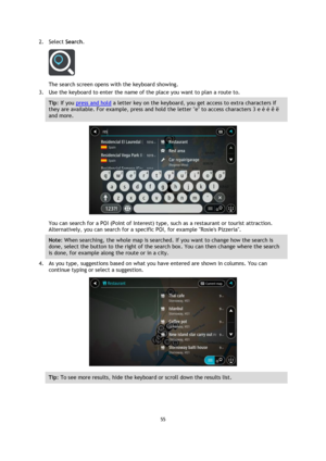 Page 5555 
 
 
 
2. Select Search. 
 
The search screen opens with the keyboard showing. 
3. Use the keyboard to enter the name of the place you want to plan a route to. 
Tip: If you press and hold a letter key on the keyboard, you get access to extra characters if 
they are available. For example, press and hold the letter e to access characters 3 e è é ê ë 
and more. 
 
You can search for a POI (Point of Interest) type, such as a restaurant or tourist attraction. 
Alternatively, you can search for a specific...