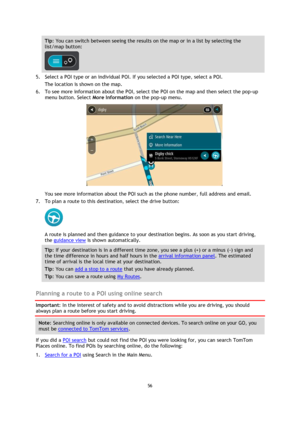 Page 5656 
 
 
 
Tip: You can switch between seeing the results on the map or in a list by selecting the 
list/map button:  
 
5. Select a POI type or an individual POI. If you selected a POI type, select a POI. 
The location is shown on the map. 
6. To see more information about the POI, select the POI on the map and then select the pop-up 
menu button. Select More Information on the pop-up menu.  
 
You see more information about the POI such as the phone number, full address and email.  
7. To plan a route...