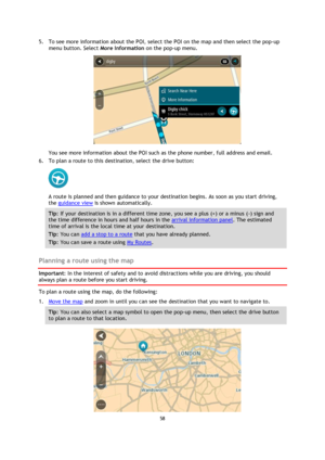 Page 5858 
 
 
 
5. To see more information about the POI, select the POI on the map and then select the pop-up 
menu button. Select More Information on the pop-up menu.  
 
You see more information about the POI such as the phone number, full address and email.  
6. To plan a route to this destination, select the drive button: 
 
A route is planned and then guidance to your destination begins. As soon as you start driving, 
the guidance view is shown automatically. 
Tip: If your destination is in a different...