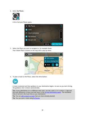 Page 6060 
 
 
 
2. Select My Places. 
 
A list of all your Places opens. 
 
3. Select the Place you want to navigate to, for example Home. 
Your chosen Place is shown on the map with a pop-up menu. 
 
4. To plan a route to this Place, select the drive button: 
 
A route is planned and then guidance to your destination begins. As soon as you start driving, 
the guidance view is shown automatically. 
Tip: If your destination is in a different time zone, you see a plus (+) or a minus (-) sign and 
the time...