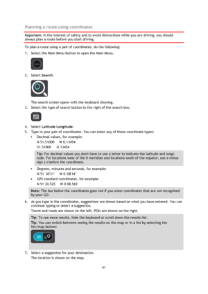 Page 6161 
 
 
 
Planning a route using coordinates 
Important: In the interest of safety and to avoid distractions while you are driving, you should 
always plan a route before you start driving. 
To plan a route using a pair of coordinates, do the following: 
1. Select the Main Menu button to open the Main Menu.  
 
2. Select Search. 
 
The search screen opens with the keyboard showing. 
3. Select the type of search button to the right of the search box. 
 
4. Select Latitude Longitude. 
5. Type in your pair...