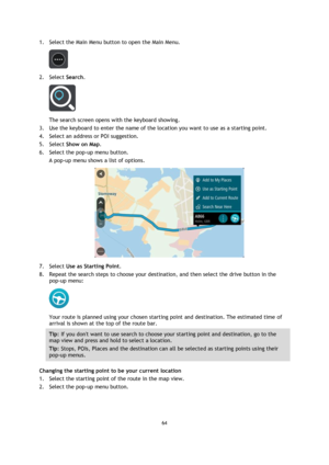Page 6464 
 
 
 
1. Select the Main Menu button to open the Main Menu.  
 
2. Select Search. 
 
The search screen opens with the keyboard showing. 
3. Use the keyboard to enter the name of the location you want to use as a starting point. 
4. Select an address or POI suggestion. 
5. Select Show on Map. 
6. Select the pop-up menu button. 
A pop-up menu shows a list of options. 
 
7. Select Use as Starting Point. 
8. Repeat the search steps to choose your destination, and then select the drive button in the...
