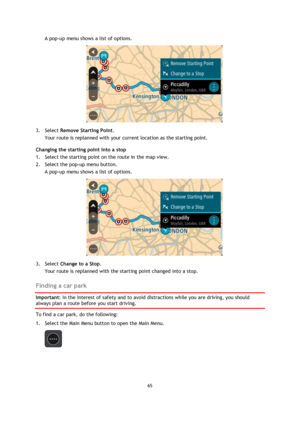 Page 6565 
 
 
 
A pop-up menu shows a list of options. 
 
3. Select Remove Starting Point. 
Your route is replanned with your current location as the starting point. 
Changing the starting point into a stop 
1. Select the starting point on the route in the map view. 
2. Select the pop-up menu button. 
A pop-up menu shows a list of options. 
 
3. Select Change to a Stop. 
Your route is replanned with the starting point changed into a stop.  
Finding a car park 
Important: In the interest of safety and to avoid...