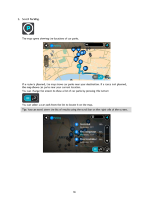 Page 6666 
 
 
 
2. Select Parking. 
 
The map opens showing the locations of car parks. 
 
If a route is planned, the map shows car parks near your destination. If a route isnt planned, 
the map shows car parks near your current location. 
You can change the screen to show a list of car parks by pressing this button: 
 
You can select a car park from the list to locate it on the map. 
Tip: You can scroll down the list of results using the scroll bar on the right side of the screen. 
  