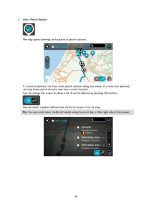 Page 6868 
 
 
 
2. Select Petrol Station. 
 
The map opens showing the locations of petrol stations. 
 
If a route is planned, the map shows petrol stations along your route. If a route isnt planned, 
the map shows petrol stations near your current location. 
You can change the screen to show a list of petrol stations by pressing this button: 
 
You can select a petrol station from the list to locate it on the map. 
Tip: You can scroll down the list of results using the scroll bar on the right side of the...