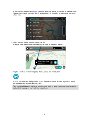 Page 6969 
 
 
 
If you want to change how the search is done, select the button to the right of the search box. 
You can then change where the search is carried out, for example, to search near you or the 
whole map.  
 
3. Select a petrol station from the map or the list. 
A pop-up menu opens on the map showing the name of the petrol station. 
 
4. To plan a route to your chosen petrol station, select the drive button: 
 
A route is planned and then guidance to your destination begins. As soon as you start...