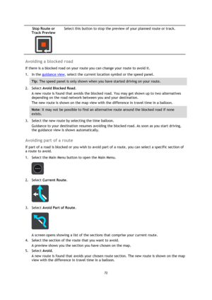 Page 7272 
 
 
 
Stop Route or 
Track Preview 
  
Select this button to stop the preview of your planned route or track. 
 
Avoiding a blocked road 
If there is a blocked road on your route you can change your route to avoid it. 
1. In the guidance view, select the current location symbol or the speed panel. 
Tip: The speed panel is only shown when you have started driving on your route.  
2. Select Avoid Blocked Road. 
A new route is found that avoids the blocked road. You may get shown up to two alternatives...