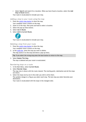 Page 7474 
 
 
 
 Select Search and search for a location. When you have found a location, select the Add 
Stop to Route button. 
Your route is recalculated to include your stop.  
Adding a stop to your route using the map 
1. Press the switch view button to show the map. 
Your complete route is shown on the map. 
2. Zoom in on the map, then press and hold to select a location.  
3. Select the pop-up menu button.  
4. Select Use in Route. 
5. Select Add to Current Route. 
 
Your route is recalculated to...