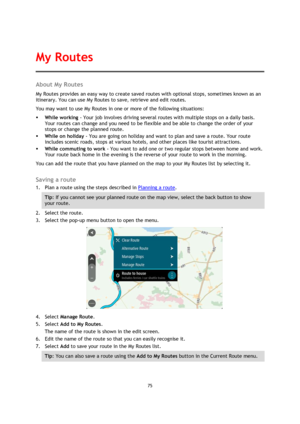 Page 7575 
 
 
 
About My Routes 
My Routes provides an easy way to create saved routes with optional stops, sometimes known as an 
itinerary. You can use My Routes to save, retrieve and edit routes. 
You may want to use My Routes in one or more of the following situations: 
 While working - Your job involves driving several routes with multiple stops on a daily basis. 
Your routes can change and you need to be flexible and be able to change the order of your 
stops or change the planned route.  
 While on...