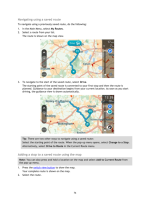 Page 7676 
 
 
 
Navigating using a saved route 
To navigate using a previously saved route, do the following: 
1. In the Main Menu, select My Routes. 
2. Select a route from your list. 
The route is shown on the map view. 
 
3. To navigate to the start of the saved route, select Drive. 
The starting point of the saved route is converted to your first stop and then the route is 
planned. Guidance to your destination begins from your current location. As soon as you start 
driving, the guidance view is shown...