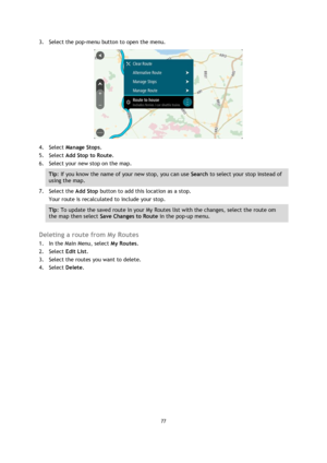 Page 7777 
 
 
 
3. Select the pop-menu button to open the menu. 
 
4. Select Manage Stops. 
5. Select Add Stop to Route. 
6. Select your new stop on the map. 
Tip: If you know the name of your new stop, you can use Search to select your stop instead of 
using the map. 
7. Select the Add Stop button to add this location as a stop. 
Your route is recalculated to include your stop. 
Tip: To update the saved route in your My Routes list with the changes, select the route om 
the map then select Save Changes to...