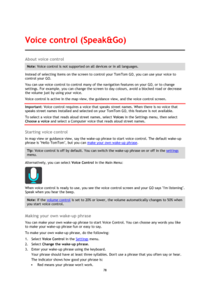 Page 7878 
 
 
 
About voice control 
Note: Voice control is not supported on all devices or in all languages. 
Instead of selecting items on the screen to control your TomTom GO, you can use your voice to 
control your GO. 
You can use voice control to control many of the navigation features on your GO, or to change 
settings. For example, you can change the screen to day colours, avoid a blocked road or decrease 
the volume just by using your voice. 
Voice control is active in the map view, the guidance view,...