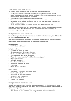 Page 8080 
 
 
 
Some tips for using voice control 
You can help your GO understand what you are saying by following these tips: 
 Mount your GO about an arms length in front of you, away from speakers or air vents. 
 Reduce background noise such as voices or the radio. If there is excessive road noise, you may 
need to speak in the direction of the microphone. 
 Speak fluently and naturally as though speaking to a friend. 
 When saying an address, try not to pause between parts of the address or add extra...