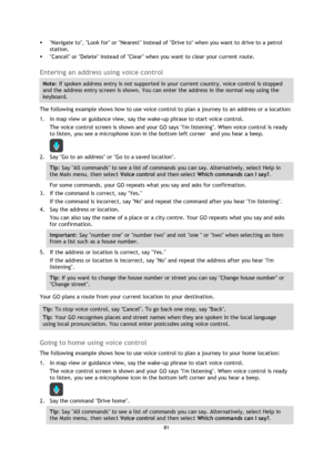 Page 8181 
 
 
 
 Navigate to, Look for or Nearest instead of Drive to when you want to drive to a petrol 
station. 
 Cancel or Delete instead of Clear when you want to clear your current route.  
Entering an address using voice control 
Note: If spoken address entry is not supported in your current country, voice control is stopped 
and the address entry screen is shown. You can enter the address in the normal way using the 
keyboard. 
The following example shows how to use voice control to plan a journey to...