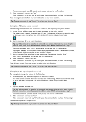 Page 8282 
 
 
 
For some commands, your GO repeats what you say and asks for confirmation. 
3. If the command is correct, say Yes. 
If the command is incorrect, say No and repeat the command after you hear Im listening. 
Your device plans a route from your current location to your home location. 
Tip: To stop voice control, say Cancel. To go back one step, say Back. 
 
Going to a POI using voice control 
The following example shows how to use voice control to plan a journey to a petrol station: 
1. In map view...