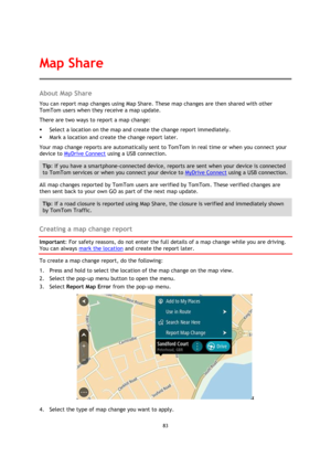 Page 8383 
 
 
 
About Map Share 
You can report map changes using Map Share. These map changes are then shared with other 
TomTom users when they receive a map update. 
There are two ways to report a map change: 
 Select a location on the map and create the change report immediately. 
 Mark a location and create the change report later. 
Your map change reports are automatically sent to TomTom in real time or when you connect your 
device to MyDrive Connect using a USB connection. 
Tip: If you have a...