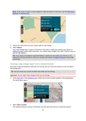 Page 8484 
 
 
 
Note: If you want to report a map change of a type not shown in the menu, use the Map Share 
Reporter at tomtom.com. 
 
5. Follow the instructions for your chosen type of map change. 
6. Select Report. 
Your map change report is sent to TomTom in real time or when you connect your device to 
MyDrive Connect using a USB connection. You receive map changes from other TomTom users as 
part of map updates. 
Tip: If you have a smartphone-connected device, reports are sent when your device is con-...