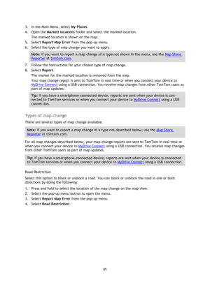 Page 8585 
 
 
 
3. In the Main Menu, select My Places. 
4. Open the Marked locations folder and select the marked location. 
The marked location is shown on the map. 
5. Select Report Map Error from the pop-up menu. 
6. Select the type of map change you want to apply. 
Note: If you want to report a map change of a type not shown in the menu, use the Map Share 
Reporter at tomtom.com. 
7. Follow the instructions for your chosen type of map change. 
8. Select Report. 
The marker for the marked location is...