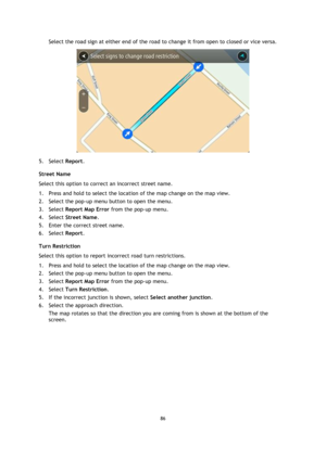 Page 8686 
 
 
 
Select the road sign at either end of the road to change it from open to closed or vice versa. 
 
5. Select Report. 
Street Name 
Select this option to correct an incorrect street name. 
1. Press and hold to select the location of the map change on the map view. 
2. Select the pop-up menu button to open the menu. 
3. Select Report Map Error from the pop-up menu. 
4. Select Street Name. 
5. Enter the correct street name. 
6. Select Report. 
Turn Restriction 
Select this option to report...