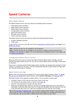 Page 8888 
 
 
 
About speed cameras 
The Speed Cameras service warns you about the following camera locations: 
 Fixed speed camera locations. 
 Mobile speed camera locations. 
 Mobile speed camera hotspots. 
 Average speed camera locations. 
 Speed enforcement zones. 
 Red light camera locations. 
 Traffic restriction cameras. 
The Speed Cameras service also warns you about the following safety hazards: 
 Accident blackspot locations. 
 Traffic jams. 
To get TomTom services on your GO, you must be...