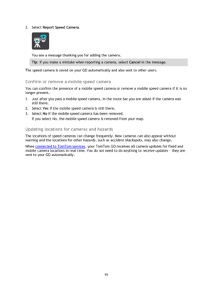 Page 9191 
 
 
 
2. Select Report Speed Camera. 
 
You see a message thanking you for adding the camera. 
Tip: If you make a mistake when reporting a camera, select Cancel in the message. 
The speed camera is saved on your GO automatically and also sent to other users.  
Confirm or remove a mobile speed camera 
You can confirm the presence of a mobile speed camera or remove a mobile speed camera if it is no 
longer present. 
1. Just after you pass a mobile speed camera, in the route bar you are asked if the...