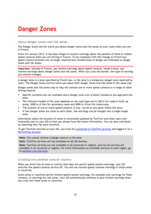Page 9292 
 
 
 
About danger zones and risk zones 
The Danger Zones service warns you about danger zones and risk zones on your route when you are 
in France. 
Since 3rd January 2012, it has been illegal to receive warnings about the position of fixed or mobile 
speed cameras when you are driving in France. To be compliant with this change in French law, 
speed camera locations are no longer reported but instead areas of danger are indicated as danger 
zones and risk zones. 
Important: Outside of France, you...