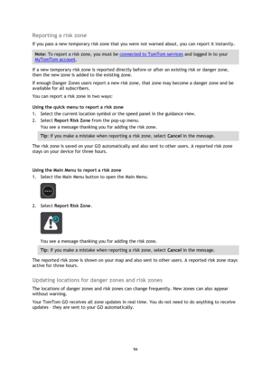 Page 9494 
 
 
 
Reporting a risk zone 
If you pass a new temporary risk zone that you were not warned about, you can report it instantly. 
Note: To report a risk zone, you must be connected to TomTom services and logged in to your 
MyTomTom account. 
If a new temporary risk zone is reported directly before or after an existing risk or danger zone, 
then the new zone is added to the existing zone. 
If enough Danger Zones users report a new risk zone, that zone may become a danger zone and be 
available for all...