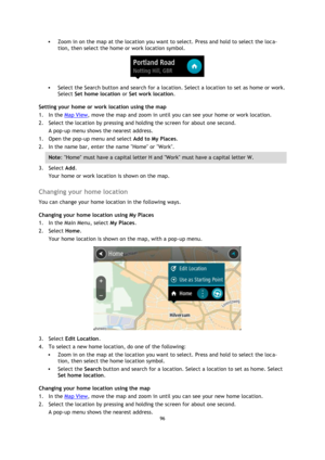 Page 9696 
 
 
 
 Zoom in on the map at the location you want to select. Press and hold to select the loca-
tion, then select the home or work location symbol. 
 
 Select the Search button and search for a location. Select a location to set as home or work. 
Select Set home location or Set work location. 
Setting your home or work location using the map 
1. In the Map View, move the map and zoom in until you can see your home or work location. 
2. Select the location by pressing and holding the screen for...