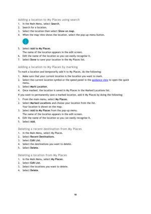 Page 9898 
 
 
 
Adding a location to My Places using search 
1. In the Main Menu, select Search. 
2. Search for a location. 
3. Select the location then select Show on map. 
4. When the map view shows the location, select the pop-up menu button. 
 
5. Select Add to My Places. 
The name of the location appears in the edit screen. 
6. Edit the name of the location so you can easily recognise it. 
7. Select Done to save your location in the My Places list.  
Adding a location to My Places by marking 
To mark a...