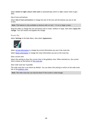 Page 100100 
 
 
 
Select Switch to night colours when dark to automatically switch to night colours when it gets 
dark. 
Size of text and buttons 
Select Size of text and buttons to change the size of the text and the buttons you see on the 
screen. 
Note: This feature is only available on devices with a 6 inch / 15 cm or larger screen. 
Drag the slider to change the text and button size to small, medium or large, then select Apply this 
change. Your GO restarts and applies the change.  
Route Bar 
Select...