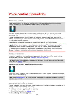 Page 104104 
 
 
 
About voice control 
Note: Voice control is not supported on all devices or in all languages. If your device has voice 
control capability, you will see a Voice Control button in the main menu: 
 
Instead of selecting items on the screen to control your TomTom VIA, you can use your voice to 
control your VIA. 
You can use voice control to control many of the navigation features on your VIA, or to change 
settings. For example, you can change the screen to day colours, avoid a blocked road or...