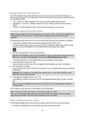 Page 107107 
 
 
 
 
Saying commands in different ways 
Your VIA recognises many more words than just the ones you see in the list of commands, so try 
some of your own words. You can say other words that have the same meaning, for example you can 
say the following words: 
 OK, Correct or Right instead of Yes when you want to confirm what you said. 
 Navigate to, Look for or Nearest instead of Drive to when you want to drive to a petrol 
station. 
 Cancel or Delete instead of Clear when you want to clear...