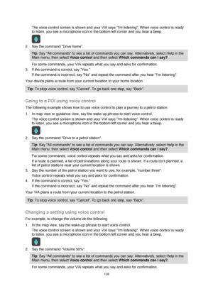 Page 108108 
 
 
 
The voice control screen is shown and your VIA says Im listening. When voice control is ready 
to listen, you see a microphone icon in the bottom left corner and you hear a beep. 
 
2. Say the command Drive home. 
Tip: Say All commands to see a list of commands you can say. Alternatively, select Help in the 
Main menu, then select Voice control and then select Which commands can I say?. 
For some commands, your VIA repeats what you say and asks for confirmation. 
3. If the command is correct,...